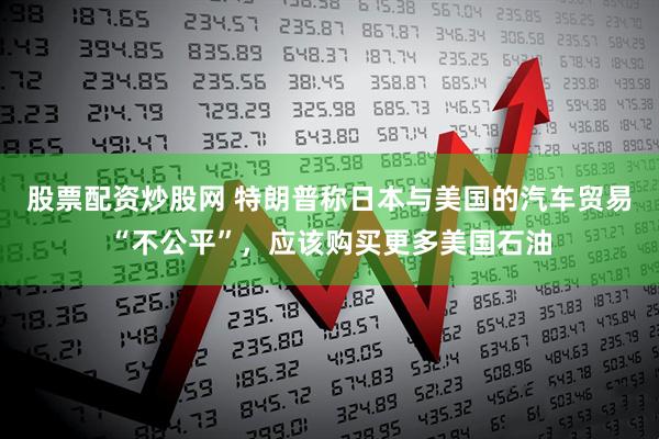 股票配资炒股网 特朗普称日本与美国的汽车贸易“不公平”，应该购买更多美国石油