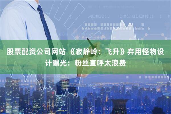 股票配资公司网站 《寂静岭：飞升》弃用怪物设计曝光：粉丝直呼太浪费