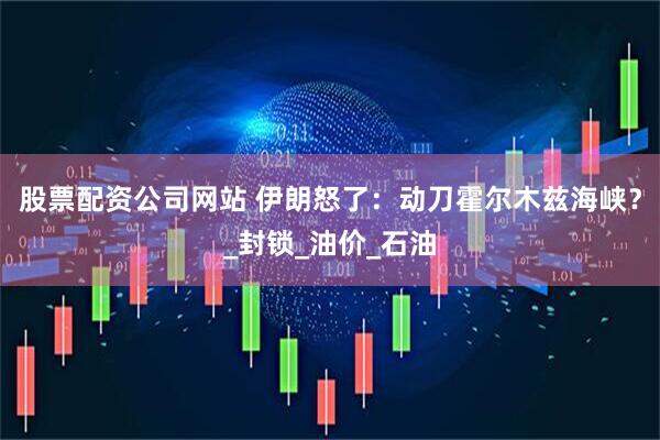 股票配资公司网站 伊朗怒了：动刀霍尔木兹海峡？_封锁_油价_石油