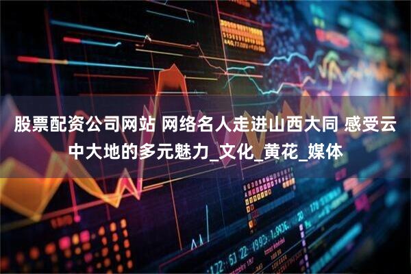 股票配资公司网站 网络名人走进山西大同 感受云中大地的多元魅力_文化_黄花_媒体