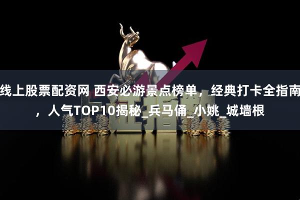 线上股票配资网 西安必游景点榜单，经典打卡全指南，人气TOP10揭秘_兵马俑_小姚_城墙根