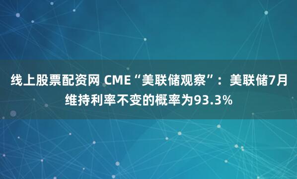 线上股票配资网 CME“美联储观察”：美联储7月维持利率不变的概率为93.3%