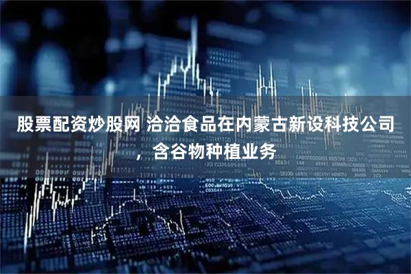 股票配资炒股网 洽洽食品在内蒙古新设科技公司，含谷物种植业务