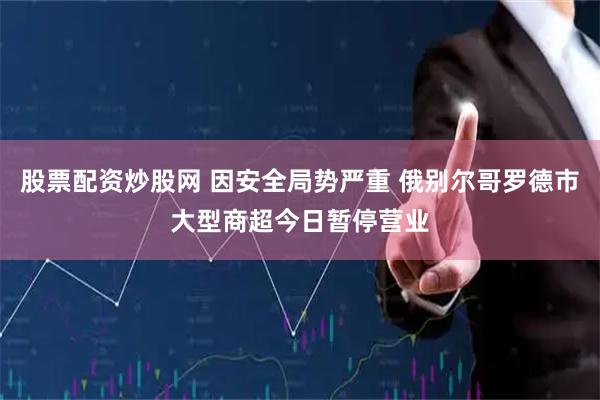 股票配资炒股网 因安全局势严重 俄别尔哥罗德市大型商超今日暂停营业