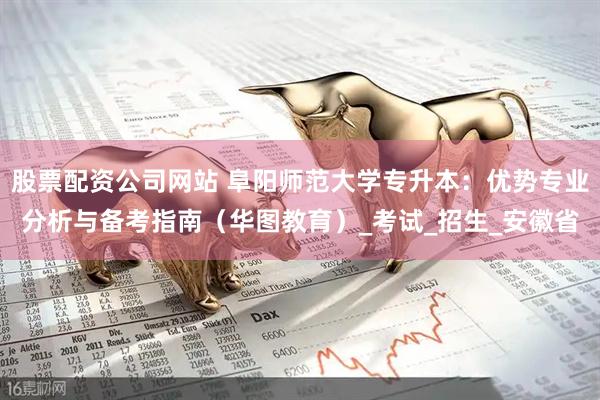 股票配资公司网站 阜阳师范大学专升本：优势专业分析与备考指南（华图教育）_考试_招生_安徽省
