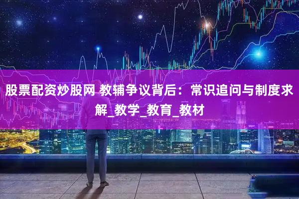 股票配资炒股网 教辅争议背后：常识追问与制度求解_教学_教育_教材