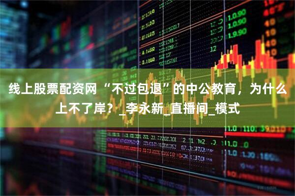 线上股票配资网 “不过包退”的中公教育，为什么上不了岸？_李永新_直播间_模式