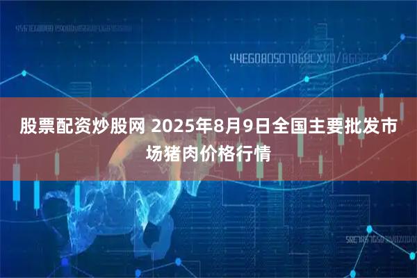 股票配资炒股网 2025年8月9日全国主要批发市场猪肉价格行情