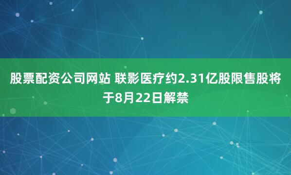 股票配资公司网站 联影医疗约2.31亿股限售股将于8月22日解禁