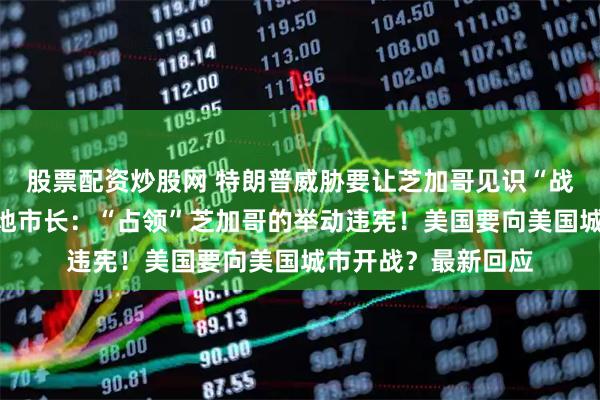 股票配资炒股网 特朗普威胁要让芝加哥见识“战争部”的厉害,当地市长:“占领”芝加哥的举动违宪!美国要向美国城市开战?最新回应