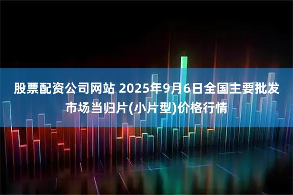 股票配资公司网站 2025年9月6日全国主要批发市场当归片(小片型)价格行情