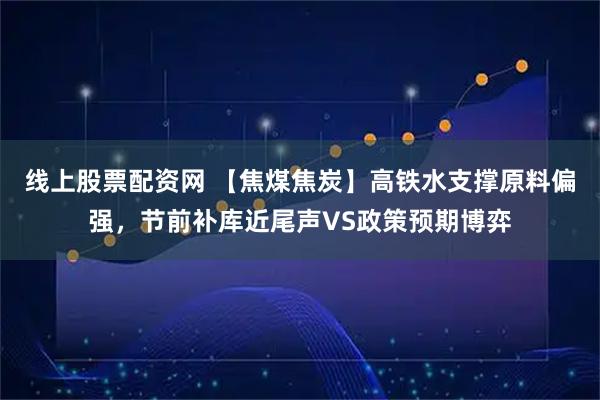 线上股票配资网 【焦煤焦炭】高铁水支撑原料偏强,节前补库近尾声VS政策预期博弈