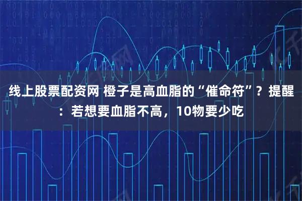 线上股票配资网 橙子是高血脂的“催命符”？提醒：若想要血脂不高，10物要少吃