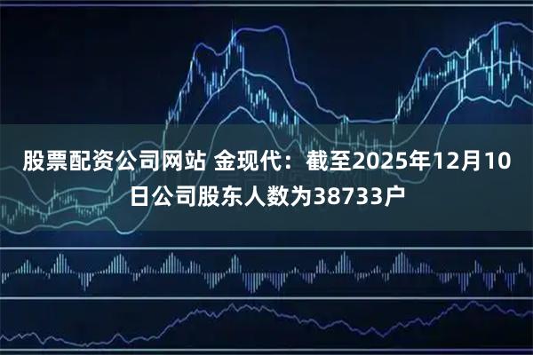 股票配资公司网站 金现代：截至2025年12月10日公司股东人数为38733户