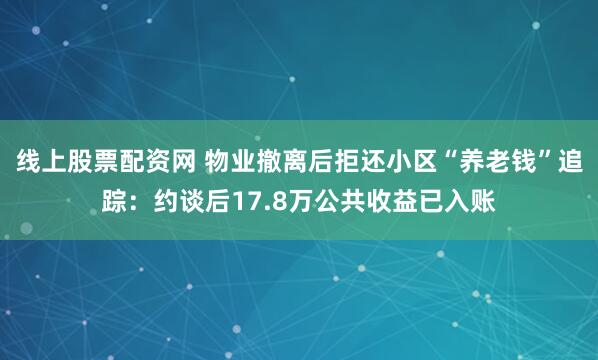 线上股票配资网 物业撤离后拒还小区“养老钱”追踪：约谈后17.8万公共收益已入账