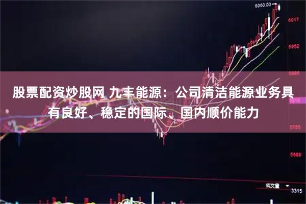 股票配资炒股网 九丰能源：公司清洁能源业务具有良好、稳定的国际、国内顺价能力