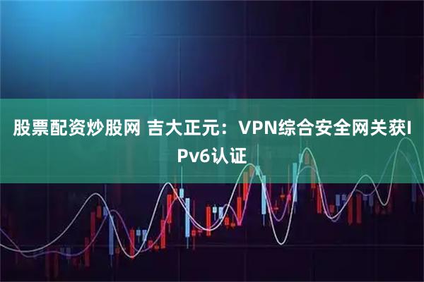 股票配资炒股网 吉大正元：VPN综合安全网关获IPv6认证