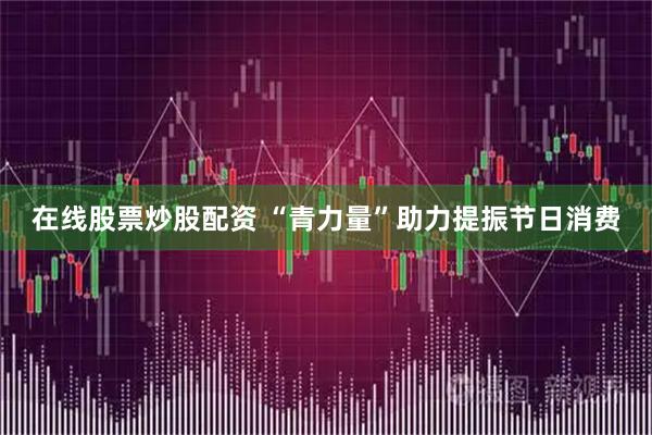 在线股票炒股配资 “青力量”助力提振节日消费
