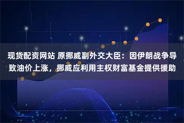 现货配资网站 原挪威副外交大臣：因伊朗战争导致油价上涨，挪威应利用主权财富基金提供援助