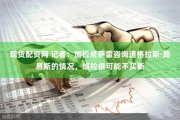 现货配资网 记者：加拉塔萨雷咨询道格拉斯·路易斯的情况，维拉很可能不买断